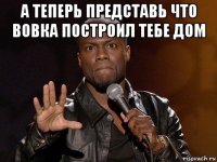 а теперь представь что вовка построил тебе дом 