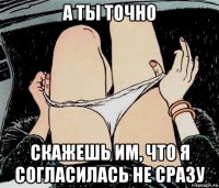 а ты точно скажешь им, что я согласилась не сразу