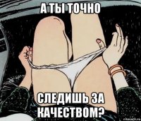 а ты точно следишь за качеством?