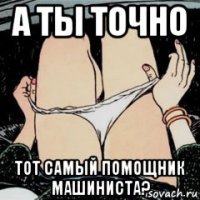 а ты точно тот самый помощник машиниста?