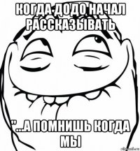 когда додо начал рассказывать "...а помнишь когда мы