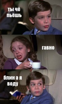 ты чё пьёшь гавно блин а я воду