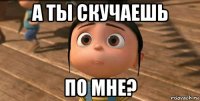 а ты скучаешь по мне?