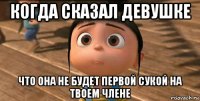 когда сказал девушке что она не будет первой сукой на твоем члене