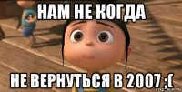 нам не когда не вернуться в 2007 ;(