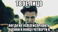 твое лицо когда не успел исправить оценки к концу четверти в