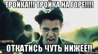 тройка!!! тройка на горе!!!! откатись чуть нижее!!