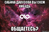 сабина давузова вы скем нибудь общаетесь?