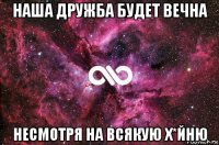 наша дружба будет вечна несмотря на всякую х*йню