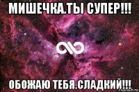 мишечка.ты супер!!! обожаю тебя.сладкий!!!