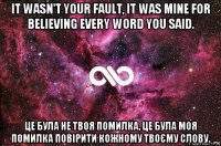 it wasn't your fault, it was mine for believing every word you said. це була не твоя помилка, це була моя помилка повірити кожному твоєму слову.