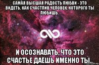 cамая высшая радость любви - это видеть, как счастлив человек, которого ты любишь. и осознавать, что это счастье даёшь именно ты..