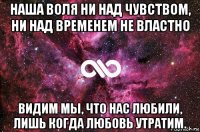 наша воля ни над чувством, ни над временем не властно видим мы, что нас любили, лишь когда любовь утратим.