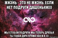 жизнь - это не жизнь, если нет подруги дашеньки))) мы стобой подруги, мы теперь друзья ты такая дура пряма как и я.)))