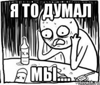 я то думал мы....