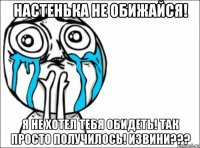 настенька не обижайся! я не хотел тебя обидеть! так просто получилось! извини???