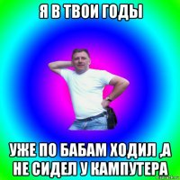 я в твои годы уже по бабам ходил ,а не сидел у кампутера