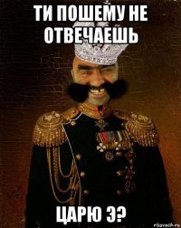 ти пошему не отвечаешь царю э?