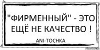 "Фирменный" - это ещё не качество ! ani-tochka