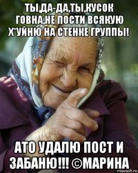 ты,да-да,ты,кусок говна,не пости всякую х*уйню на стенке группы! ато удалю пост и забаню!!! ©марина