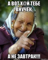 а вот х@й тебе внучёк, а не завтрак!!!