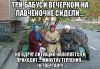 три бабуси вечерком на лавчёночке сидели.... но вдруг ситуация наколяется и приходит.... минутку терпения... четвёртая!!!