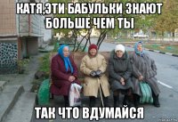 катя,эти бабульки знают больше чем ты так что вдумайся