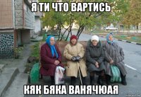 я ти что вартись кяк бяка ванячюая