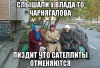 слышали у влада то чарнягалова пиздит что сателлиты отменяются