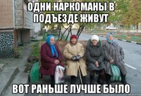 одни наркоманы в подъезде живут вот раньше лучше было