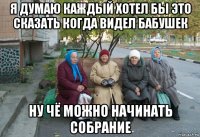 я думаю каждый хотел бы это сказать когда видел бабушек ну чё можно начинать собрание