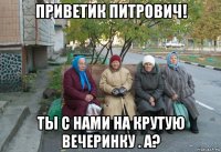 приветик питрович! ты с нами на крутую вечеринку . а?