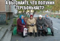 а вы знайте, что полунин теребонькает? 