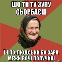 шо ти ту зупу сьорбаєш їч по-людськи бо зара межи вочі получиш