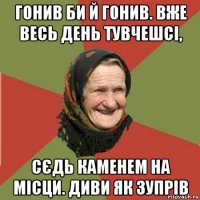 гонив би й гонив. вже весь день тувчешсі, сєдь каменем на місци. диви як зупрів