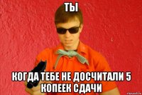 ты когда тебе не досчитали 5 копеек сдачи