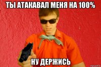 ты атакавал меня на 100% ну держись