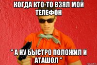 когда кто-то взял мой телефон " а ну быстро положил и аташол "