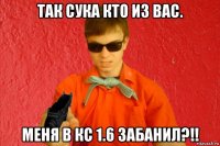 так сука кто из вас. меня в кс 1.6 забанил?!!