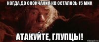 когда до окончания кв осталось 15 мин атакуйте, глупцы!