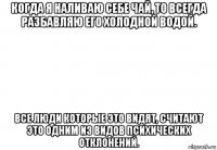 когда я наливаю себе чай, то всегда разбавляю его холодной водой. все люди которые это видят, считают это одним из видов психических отклонений.