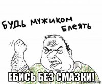  ебись без смазки!