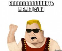 блллллллллллять мемы суки 