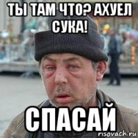 ты там что? ахуел сука! спасай