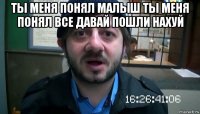 ты меня понял малыш ты меня понял все давай пошли нахуй 