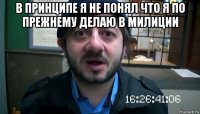 в принципе я не понял что я по прежнему делаю в милиции 