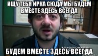 ищу тебя ирка сюда мы будем вместе здесь всегда будем вместе здесь всегда