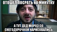 отошёл посрать на минутку а тут дед мороз со снегодурочкой нарисовались