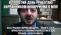 я тррретий день рработаю охрранником акварриума в мпп всех ррыбок укррал моцаррь.... понять его и прростить и спасибо сказать.... нет ррыбок...нечего и мыть