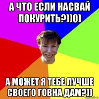 а что если насвай покурить?))0) а может я тебе лучше своего говна дам?))